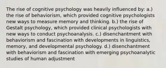 The rise of cognitive psychology was heavily influenced by: a.) the rise of behaviorism, which provided cognitive psychologists new ways to measure memory and thinking. b.) the rise of Gestalt psychology, which provided clinical psychologists with new ways to conduct psychoanalysis. c.) disenchantment with behaviorism and fascination with developments in linguistics, memory, and developmental psychology. d.) disenchantment with behaviorism and fascination with emerging psychoanalytic studies of human adjustment