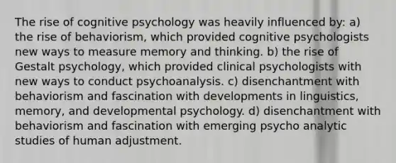 The rise of cognitive psychology was heavily influenced by: a) the rise of behaviorism, which provided cognitive psychologists new ways to measure memory and thinking. b) the rise of Gestalt psychology, which provided clinical psychologists with new ways to conduct psychoanalysis. c) disenchantment with behaviorism and fascination with developments in linguistics, memory, and developmental psychology. d) disenchantment with behaviorism and fascination with emerging psycho analytic studies of human adjustment.