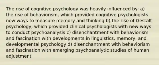 The rise of cognitive psychology was heavily influenced by: a) the rise of behaviorism, which provided cognitive psychologists new ways to measure memory and thinking b) the rise of <a href='https://www.questionai.com/knowledge/kXFqfD2Y5U-gestalt-psychology' class='anchor-knowledge'>gestalt psychology</a>, which provided clinical psychologists with new ways to conduct psychoanalysis c) disenchantment with behaviorism and fascination with developments in linguistics, memory, and developmental psychology d) disenchantment with behaviorism and fascination with emerging psychoanalytic studies of human adjustment