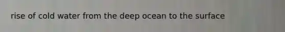 rise of cold water from the deep ocean to the surface