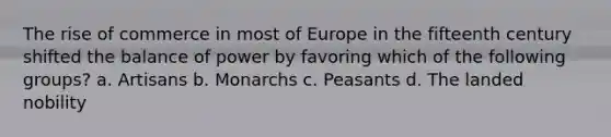 The rise of commerce in most of Europe in the fifteenth century shifted the balance of power by favoring which of the following groups? a. Artisans b. Monarchs c. Peasants d. The landed nobility