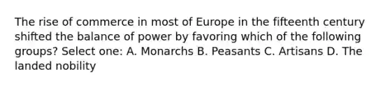 The rise of commerce in most of Europe in the fifteenth century shifted the balance of power by favoring which of the following groups? Select one: A. Monarchs B. Peasants C. Artisans D. The landed nobility