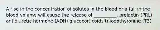 A rise in the concentration of solutes in the blood or a fall in the blood volume will cause the release of __________. prolactin (PRL) antidiuretic hormone (ADH) glucocorticoids triiodothyronine (T3)