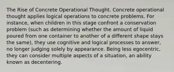 The Rise of Concrete Operational Thought. Concrete operational thought applies logical operations to concrete problems. For instance, when children in this stage confront a conservation problem (such as determining whether the amount of liquid poured from one container to another of a different shape stays the same), they use cognitive and logical processes to answer, no longer judging solely by appearance. Being less egocentric, they can consider multiple aspects of a situation, an ability known as decentering.