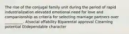 The rise of the conjugal family unit during the period of rapid industrialization elevated emotional need for love and companionship as criteria for selecting marriage partners over __________. A)social affability B)parental approval C)earning potential D)dependable character