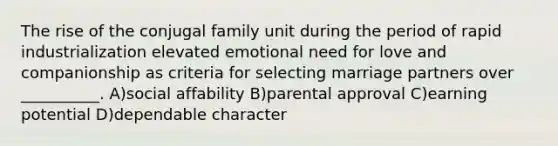 The rise of the conjugal family unit during the period of rapid industrialization elevated emotional need for love and companionship as criteria for selecting marriage partners over __________. A)social affability B)parental approval C)earning potential D)dependable character