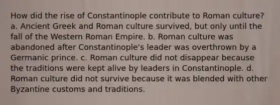 How did the rise of Constantinople contribute to Roman culture? a. Ancient Greek and Roman culture survived, but only until the fall of the Western Roman Empire. b. Roman culture was abandoned after Constantinople's leader was overthrown by a Germanic prince. c. Roman culture did not disappear because the traditions were kept alive by leaders in Constantinople. d. Roman culture did not survive because it was blended with other Byzantine customs and traditions.