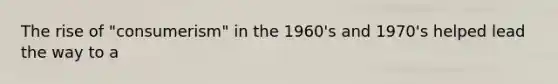 The rise of "consumerism" in the 1960's and 1970's helped lead the way to a