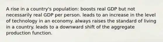 A rise in a country's population: boosts real GDP but not necessarily real GDP per person. leads to an increase in the level of technology in an economy. always raises the standard of living in a country. leads to a downward shift of the aggregate production function.