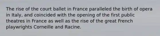 The rise of the court ballet in France paralleled the birth of opera in Italy, and coincided with the opening of the first public theatres in France as well as the rise of the great French playwrights Corneille and Racine.