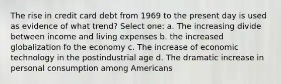 The rise in credit card debt from 1969 to the present day is used as evidence of what trend? Select one: a. The increasing divide between income and living expenses b. the increased globalization fo the economy c. The increase of economic technology in the postindustrial age d. The dramatic increase in personal consumption among Americans