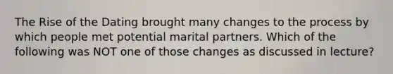 The Rise of the Dating brought many changes to the process by which people met potential marital partners. Which of the following was NOT one of those changes as discussed in lecture?