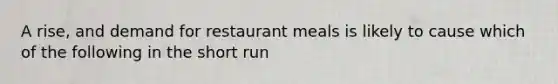 A rise, and demand for restaurant meals is likely to cause which of the following in the short run