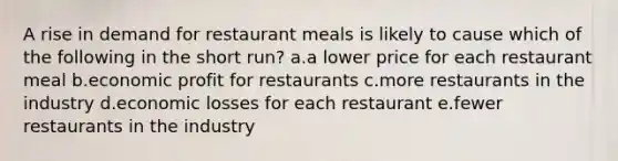 A rise in demand for restaurant meals is likely to cause which of the following in the short run? a.a lower price for each restaurant meal b.economic profit for restaurants c.more restaurants in the industry d.economic losses for each restaurant e.fewer restaurants in the industry