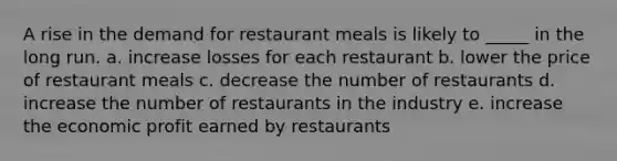 A rise in the demand for restaurant meals is likely to _____ in the long run. a. increase losses for each restaurant b. lower the price of restaurant meals c. decrease the number of restaurants d. increase the number of restaurants in the industry e. increase the economic profit earned by restaurants