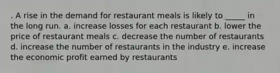 . A rise in the demand for restaurant meals is likely to _____ in the long run. a. increase losses for each restaurant b. lower the price of restaurant meals c. decrease the number of restaurants d. increase the number of restaurants in the industry e. increase the economic profit earned by restaurants