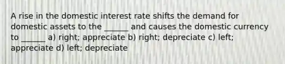 A rise in the domestic interest rate shifts the demand for domestic assets to the ______ and causes the domestic currency to ______ a) right; appreciate b) right; depreciate c) left; appreciate d) left; depreciate