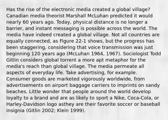 Has the rise of the electronic media created a global village? Canadian media theorist Marshall McLuhan predicted it would nearly 60 years ago. Today, physical distance is no longer a barrier, and instant messaging is possible across the world. The media have indeed created a global village. Not all countries are equally connected, as Figure 22-1 shows, but the progress has been staggering, considering that voice transmission was just beginning 120 years ago (McLuhan 1964, 1967). Sociologist Todd Gitlin considers global torrent a more apt metaphor for the media's reach than global village. The media permeate all aspects of everyday life. Take advertising, for example. Consumer goods are marketed vigorously worldwide, from advertisements on airport baggage carriers to imprints on sandy beaches. Little wonder that people around the world develop loyalty to a brand and are as likely to sport a Nike, Coca-Cola, or Harley-Davidson logo asthey are their favorite soccer or baseball insignia (Gitlin 2002; Klein 1999).