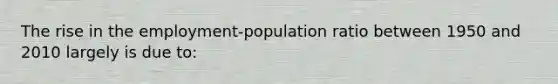 The rise in the employment-population ratio between 1950 and 2010 largely is due to: