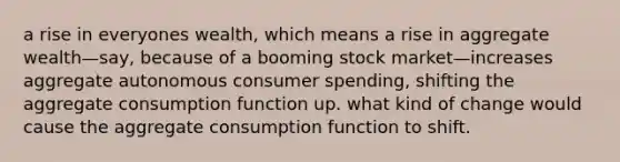 a rise in everyones wealth, which means a rise in aggregate wealth—say, because of a booming stock market—increases aggregate autonomous consumer spending, shifting the aggregate consumption function up. what kind of change would cause the aggregate consumption function to shift.