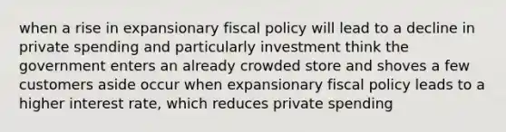 when a rise in expansionary fiscal policy will lead to a decline in private spending and particularly investment think the government enters an already crowded store and shoves a few customers aside occur when expansionary fiscal policy leads to a higher interest rate, which reduces private spending