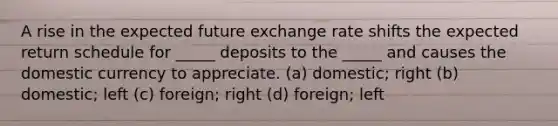 A rise in the expected future exchange rate shifts the expected return schedule for _____ deposits to the _____ and causes the domestic currency to appreciate. (a) domestic; right (b) domestic; left (c) foreign; right (d) foreign; left