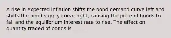 A rise in expected inflation shifts the bond demand curve left and shifts the bond supply curve right, causing the price of bonds to fall and the equilibrium interest rate to rise. The effect on quantity traded of bonds is ______