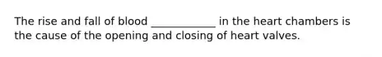 The rise and fall of blood ____________ in the heart chambers is the cause of the opening and closing of heart valves.
