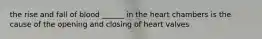 the rise and fall of blood ______ in the heart chambers is the cause of the opening and closing of heart valves