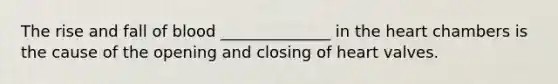 The rise and fall of blood ______________ in the heart chambers is the cause of the opening and closing of heart valves.