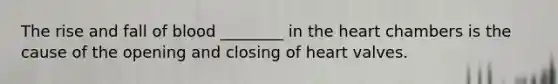 The rise and fall of blood ________ in the heart chambers is the cause of the opening and closing of heart valves.