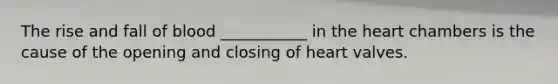 The rise and fall of blood ___________ in the heart chambers is the cause of the opening and closing of heart valves.