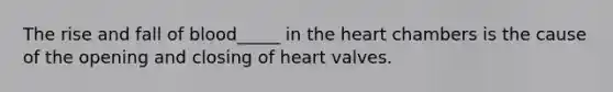 The rise and fall of blood_____ in the heart chambers is the cause of the opening and closing of heart valves.