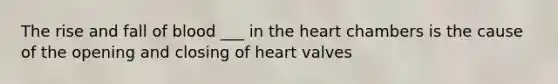 The rise and fall of blood ___ in the heart chambers is the cause of the opening and closing of heart valves