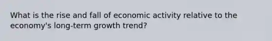 What is the rise and fall of economic activity relative to the economy's long-term growth trend?