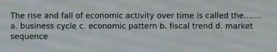 The rise and fall of economic activity over time is called the....... a. business cycle c. economic pattern b. fiscal trend d. market sequence