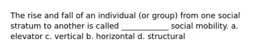 The rise and fall of an individual (or group) from one social stratum to another is called ____________ social mobility. a. elevator c. vertical b. horizontal d. structural