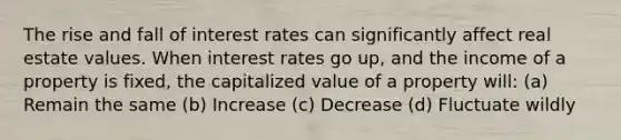 The rise and fall of interest rates can significantly affect real estate values. When interest rates go up, and the income of a property is fixed, the capitalized value of a property will: (a) Remain the same (b) Increase (c) Decrease (d) Fluctuate wildly