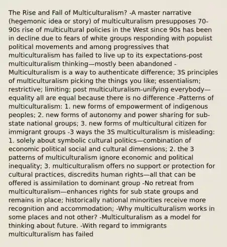 The Rise and Fall of Multiculturalism? -A master narrative (hegemonic idea or story) of multiculturalism presupposes 70-90s rise of multicultural policies in the West since 90s has been in decline due to fears of white groups responding with populist political movements and among progressives that multiculturalism has failed to live up to its expectations-post multiculturalism thinking—mostly been abandoned -Multiculturalism is a way to authenticate difference; 3S principles of multiculturalism picking the things you like; essentialism; restrictive; limiting; post multiculturalism-unifying everybody—equality all are equal because there is no difference -Patterns of multiculturalism: 1. new forms of empowerment of indigenous peoples; 2. new forms of autonomy and power sharing for sub-state national groups; 3. new forms of multicultural citizen for immigrant groups -3 ways the 3S multiculturalism is misleading: 1. solely about symbolic cultural politics—combination of economic political social and cultural dimensions; 2. the 3 patterns of multiculturalism ignore economic and political inequality; 3. multiculturalism offers no support or protection for cultural practices, discredits human rights—all that can be offered is assimilation to dominant group -No retreat from multiculturalism—enhances rights for sub state groups and remains in place; historically national minorities receive more recognition and accommodation; -Why multiculturalism works in some places and not other? -Multiculturalism as a model for thinking about future. -With regard to immigrants multiculturalism has failed