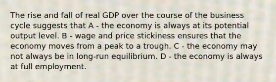 The rise and fall of real GDP over the course of the business cycle suggests that A - the economy is always at its potential output level. B - wage and price stickiness ensures that the economy moves from a peak to a trough. C - the economy may not always be in long-run equilibrium. D - the economy is always at full employment.