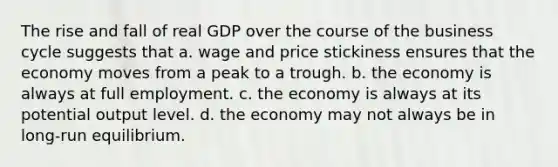 The rise and fall of real GDP over the course of the business cycle suggests that a. wage and price stickiness ensures that the economy moves from a peak to a trough. b. the economy is always at full employment. c. the economy is always at its potential output level. d. the economy may not always be in long-run equilibrium.