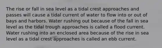 The rise or fall in sea level as a tidal crest approaches and passes will cause a tidal current of water to flow into or out of bays and harbors. Water rushing out because of the fall in sea level as the tidal trough approaches is called a flood current. Water rushing into an enclosed area because of the rise in sea level as a tidal crest approaches is called an ebb current.