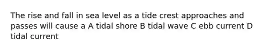 The rise and fall in sea level as a tide crest approaches and passes will cause a A tidal shore B tidal wave C ebb current D tidal current