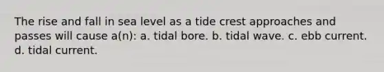 The rise and fall in sea level as a tide crest approaches and passes will cause a(n): a. tidal bore. b. tidal wave. c. ebb current. d. tidal current.