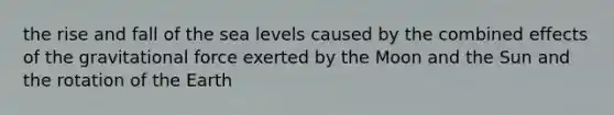 the rise and fall of the sea levels caused by the combined effects of the gravitational force exerted by the Moon and the Sun and the rotation of the Earth