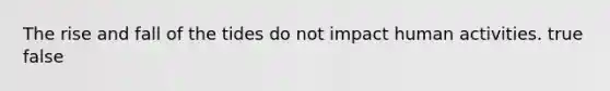 The rise and fall of the tides do not impact human activities. true false