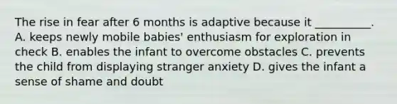 The rise in fear after 6 months is adaptive because it __________. A. keeps newly mobile babies' enthusiasm for exploration in check B. enables the infant to overcome obstacles C. prevents the child from displaying stranger anxiety D. gives the infant a sense of shame and doubt