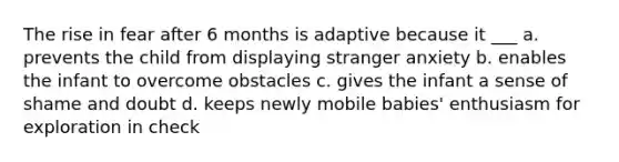 The rise in fear after 6 months is adaptive because it ___ a. prevents the child from displaying stranger anxiety b. enables the infant to overcome obstacles c. gives the infant a sense of shame and doubt d. keeps newly mobile babies' enthusiasm for exploration in check