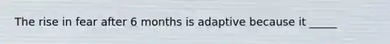 The rise in fear after 6 months is adaptive because it _____