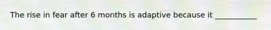 The rise in fear after 6 months is adaptive because it ___________